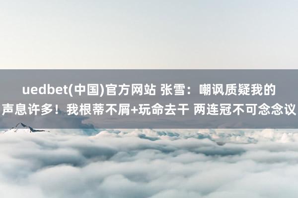 uedbet(中国)官方网站 张雪：嘲讽质疑我的声息许多！我根蒂不屑+玩命去干 两连冠不可念念议