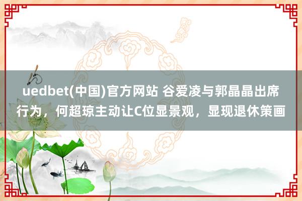 uedbet(中国)官方网站 谷爱凌与郭晶晶出席行为，何超琼主动让C位显景观，显现退休策画