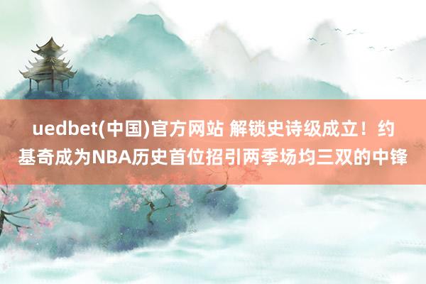 uedbet(中国)官方网站 解锁史诗级成立！约基奇成为NBA历史首位招引两季场均三双的中锋