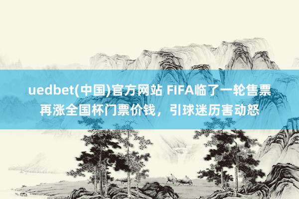 uedbet(中国)官方网站 FIFA临了一轮售票再涨全国杯门票价钱，引球迷历害动怒