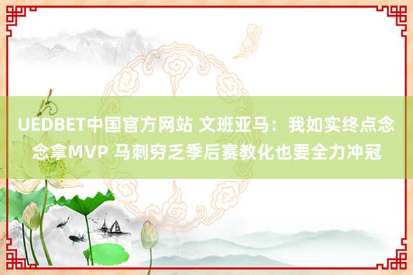 UEDBET中国官方网站 文班亚马：我如实终点念念拿MVP 马刺穷乏季后赛教化也要全力冲冠
