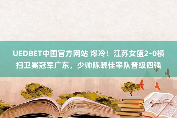 UEDBET中国官方网站 爆冷！江苏女篮2-0横扫卫冕冠军广东，少帅陈晓佳率队晋级四强