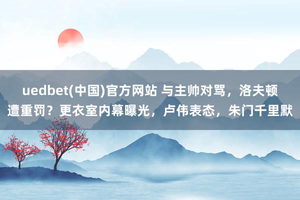 uedbet(中国)官方网站 与主帅对骂，洛夫顿遭重罚？更衣室内幕曝光，卢伟表态，朱门千里默