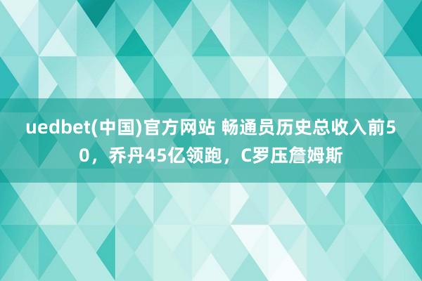 uedbet(中国)官方网站 畅通员历史总收入前50，乔丹45亿领跑，C罗压詹姆斯