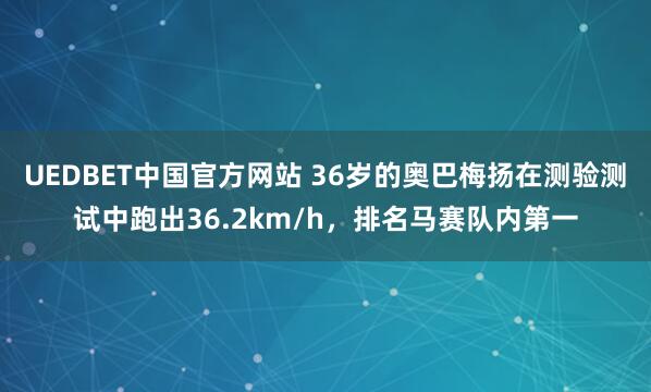 UEDBET中国官方网站 36岁的奥巴梅扬在测验测试中跑出36.2km/h，排名马赛队内第一