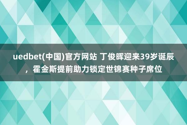 uedbet(中国)官方网站 丁俊晖迎来39岁诞辰，霍金斯提前助力锁定世锦赛种子席位