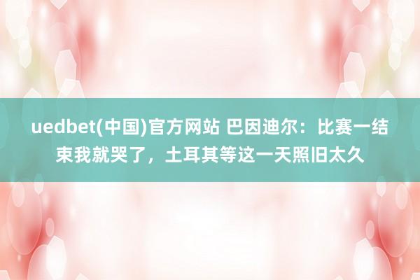 uedbet(中国)官方网站 巴因迪尔：比赛一结束我就哭了，土耳其等这一天照旧太久