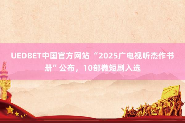 UEDBET中国官方网站 “2025广电视听杰作书册”公布，10部微短剧入选