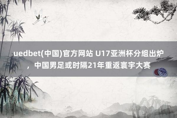 uedbet(中国)官方网站 U17亚洲杯分组出炉，中国男足或时隔21年重返寰宇大赛