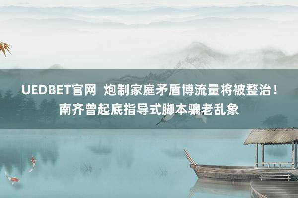 UEDBET官网  炮制家庭矛盾博流量将被整治！南齐曾起底指导式脚本骗老乱象