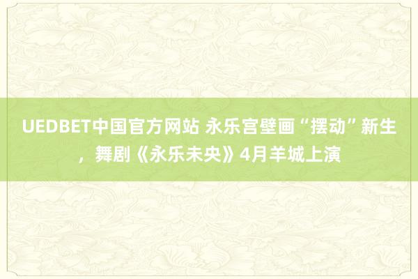 UEDBET中国官方网站 永乐宫壁画“摆动”新生，舞剧《永乐未央》4月羊城上演