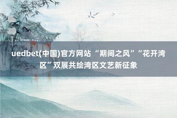 uedbet(中国)官方网站 “期间之风”“花开湾区”双展共绘湾区文艺新征象
