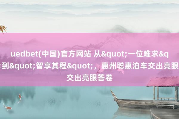 uedbet(中国)官方网站 从"一位难求"到"智享其程"，惠州聪惠泊车交出亮眼答卷