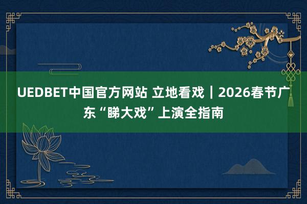 UEDBET中国官方网站 立地看戏｜2026春节广东“睇大戏”上演全指南