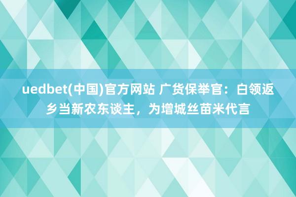 uedbet(中国)官方网站 广货保举官：白领返乡当新农东谈主，为增城丝苗米代言