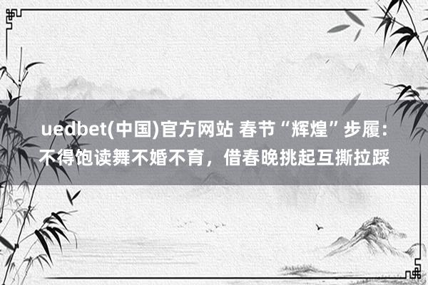 uedbet(中国)官方网站 春节“辉煌”步履：不得饱读舞不婚不育，借春晚挑起互撕拉踩
