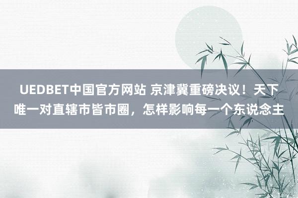 UEDBET中国官方网站 京津冀重磅决议！天下唯一对直辖市皆市圈，怎样影响每一个东说念主