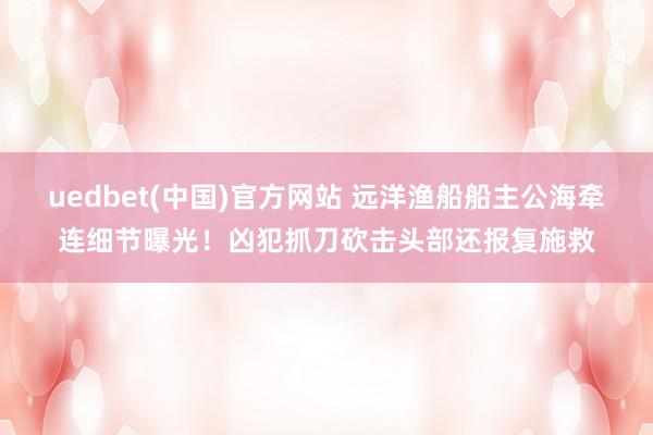 uedbet(中国)官方网站 远洋渔船船主公海牵连细节曝光！凶犯抓刀砍击头部还报复施救