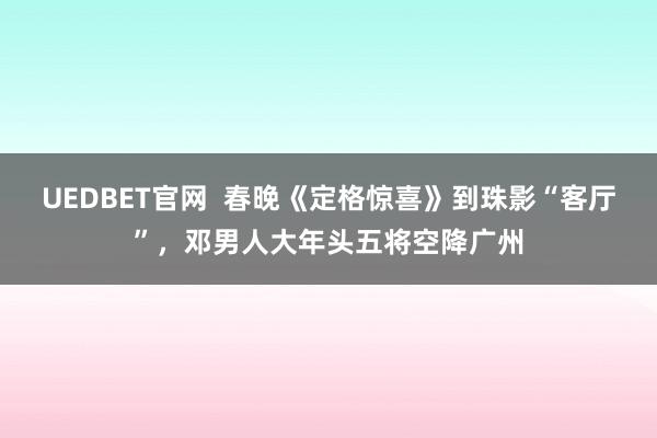 UEDBET官网  春晚《定格惊喜》到珠影“客厅”，邓男人大年头五将空降广州