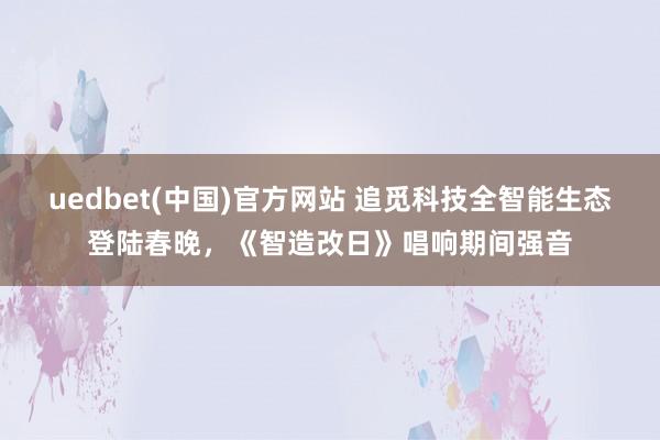 uedbet(中国)官方网站 追觅科技全智能生态登陆春晚，《智造改日》唱响期间强音