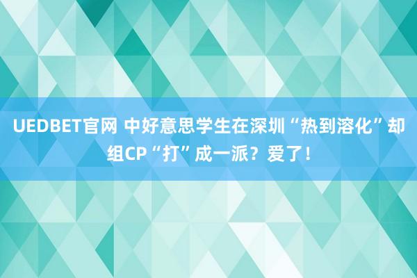 UEDBET官网 中好意思学生在深圳“热到溶化”却组CP“打”成一派？爱了！