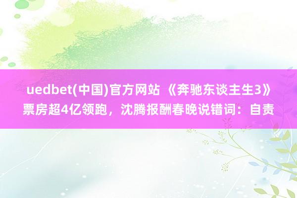 uedbet(中国)官方网站 《奔驰东谈主生3》票房超4亿领跑，沈腾报酬春晚说错词：自责
