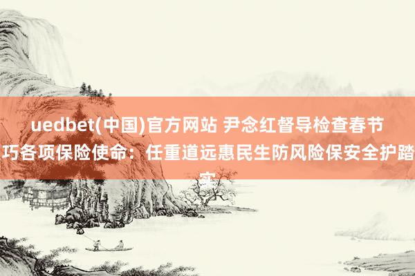 uedbet(中国)官方网站 尹念红督导检查春节技巧各项保险使命：任重道远惠民生防风险保安全护踏实