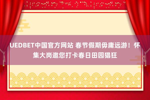 UEDBET中国官方网站 春节假期毋庸远游！怀集大岗邀您打卡春日田园猖狂