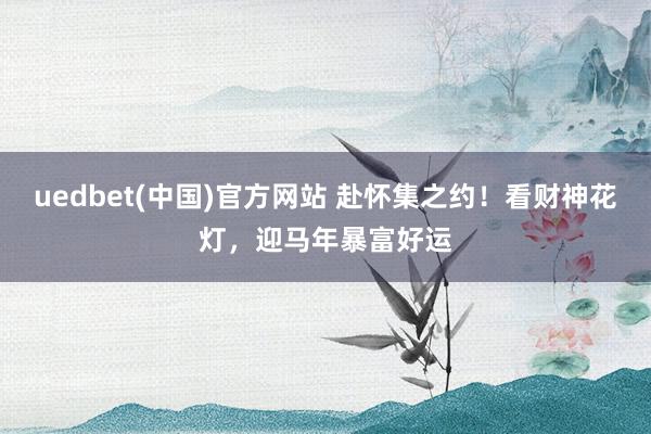 uedbet(中国)官方网站 赴怀集之约！看财神花灯，迎马年暴富好运
