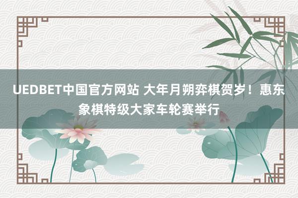 UEDBET中国官方网站 大年月朔弈棋贺岁！惠东象棋特级大家车轮赛举行