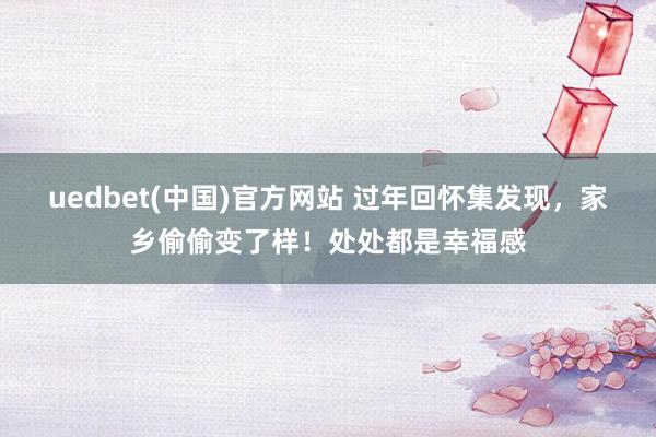 uedbet(中国)官方网站 过年回怀集发现，家乡偷偷变了样！处处都是幸福感