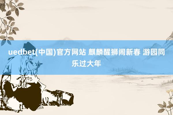 uedbet(中国)官方网站 麒麟醒狮闹新春 游园同乐过大年