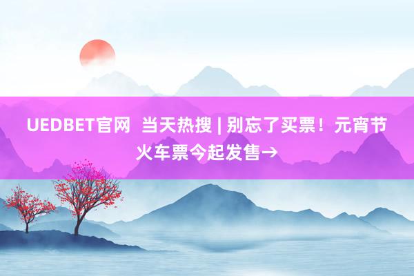 UEDBET官网  当天热搜 | 别忘了买票！元宵节火车票今起发售→