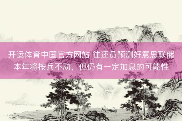 开运体育中国官方网站 往还员预测好意思联储本年将按兵不动，但仍有一定加息的可能性