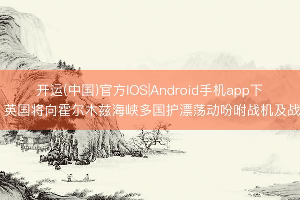 开运(中国)官方IOS|Android手机app下载 英国将向霍尔木兹海峡多国护漂荡动吩咐战机及战船