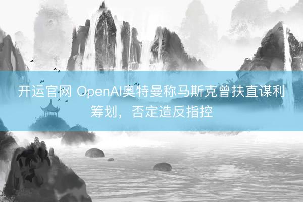 开运官网 OpenAI奥特曼称马斯克曾扶直谋利筹划,否定造反指控