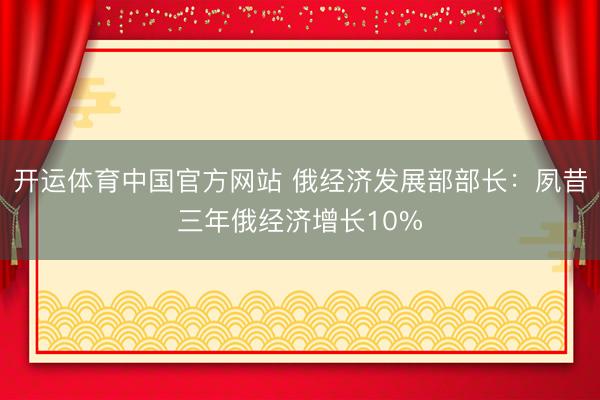 开运体育中国官方网站 俄经济发展部部长：夙昔三年俄经济增长10%