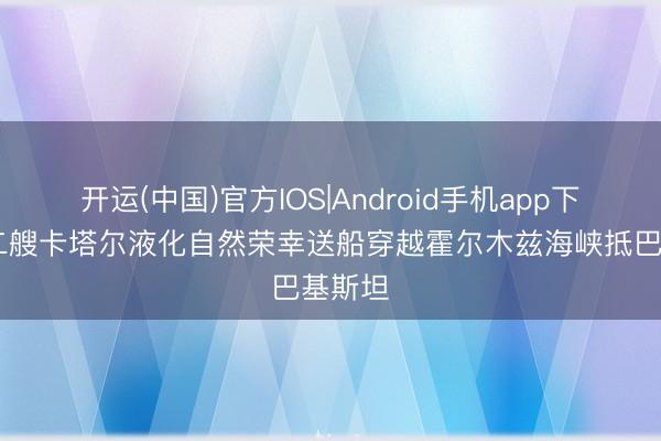 开运(中国)官方IOS|Android手机app下载 第二艘卡塔尔液化自然荣幸送船穿越霍尔木兹海峡抵巴基斯坦