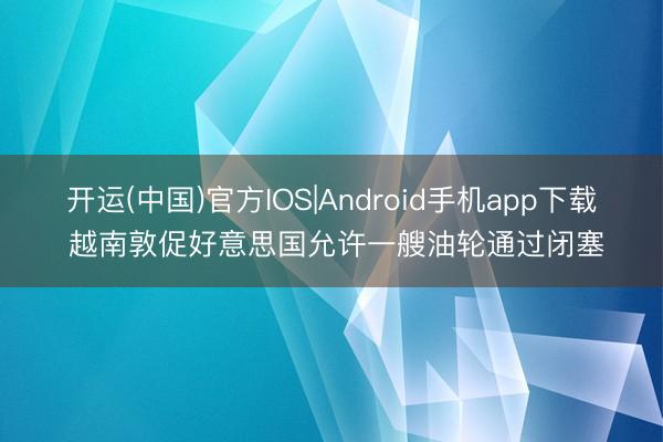 开运(中国)官方IOS|Android手机app下载 越南敦促好意思国允许一艘油轮通过闭塞