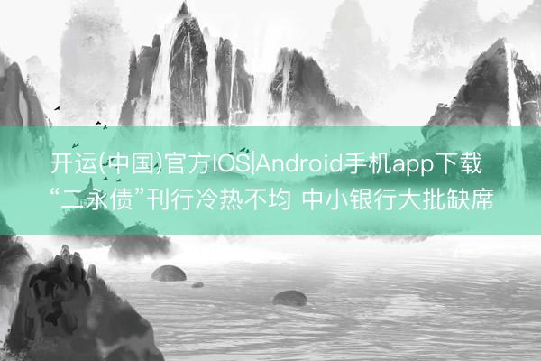 开运(中国)官方IOS|Android手机app下载 “二永债”刊行冷热不均 中小银行大批缺席