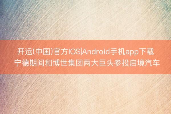 开运(中国)官方IOS|Android手机app下载 宁德期间和博世集团两大巨头参投启境汽车