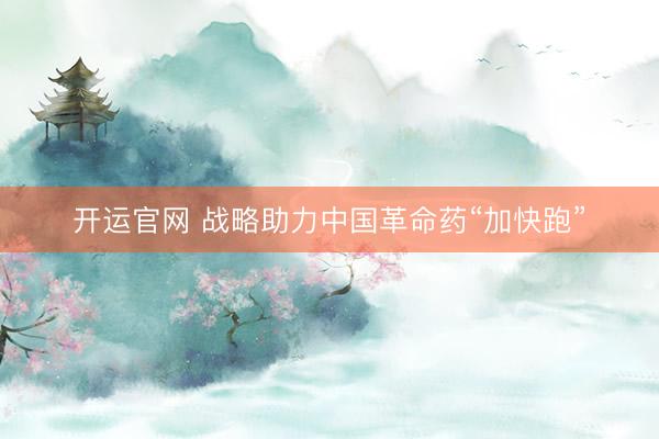 开运官网 战略助力中国革命药“加快跑”