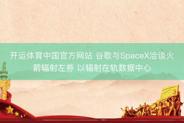 开运体育中国官方网站 谷歌与SpaceX洽谈火箭辐射左券 以辐射在轨数据中心