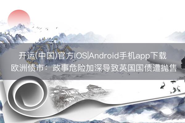 开运(中国)官方IOS|Android手机app下载 欧洲债市：政事危险加深导致英国国债遭抛售
