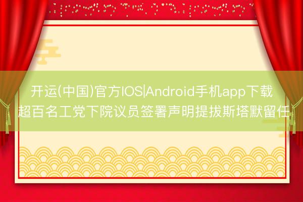 开运(中国)官方IOS|Android手机app下载 超百名工党下院议员签署声明提拔斯塔默留任