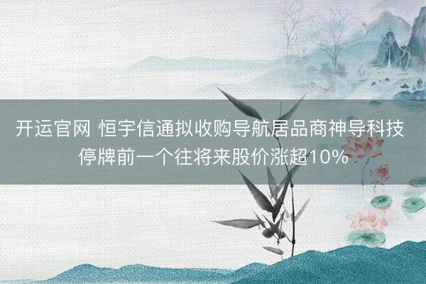 开运官网 恒宇信通拟收购导航居品商神导科技 停牌前一个往将来股价涨超10%