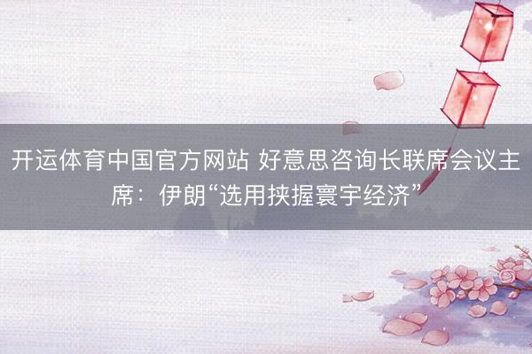 开运体育中国官方网站 好意思咨询长联席会议主席：伊朗“选用挟握寰宇经济”