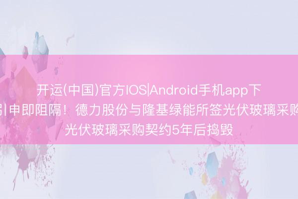 开运(中国)官方IOS|Android手机app下载 55亿大单未引申即阻隔！德力股份与隆基绿能所签光伏玻璃采购契约5年后捣毁