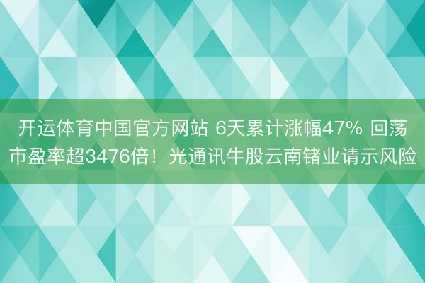 开运体育中国官方网站 6天累计涨幅47% 回荡市盈率超3476倍！光通讯牛股云南锗业请示风险