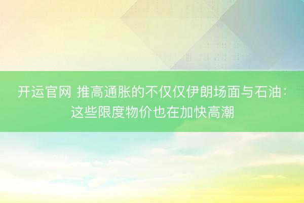 开运官网 推高通胀的不仅仅伊朗场面与石油：这些限度物价也在加快高潮